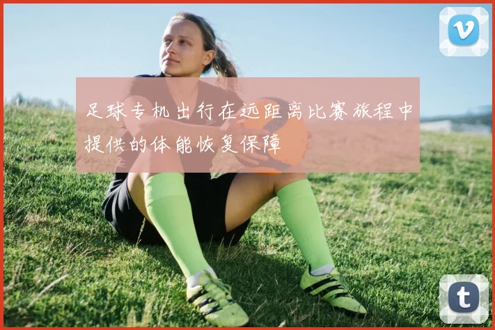 足球专机出行在远距离比赛旅程中提供的体能恢复保障