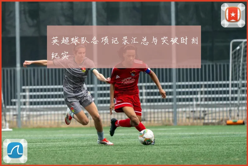 英超球队各项记录汇总与突破时刻纪实