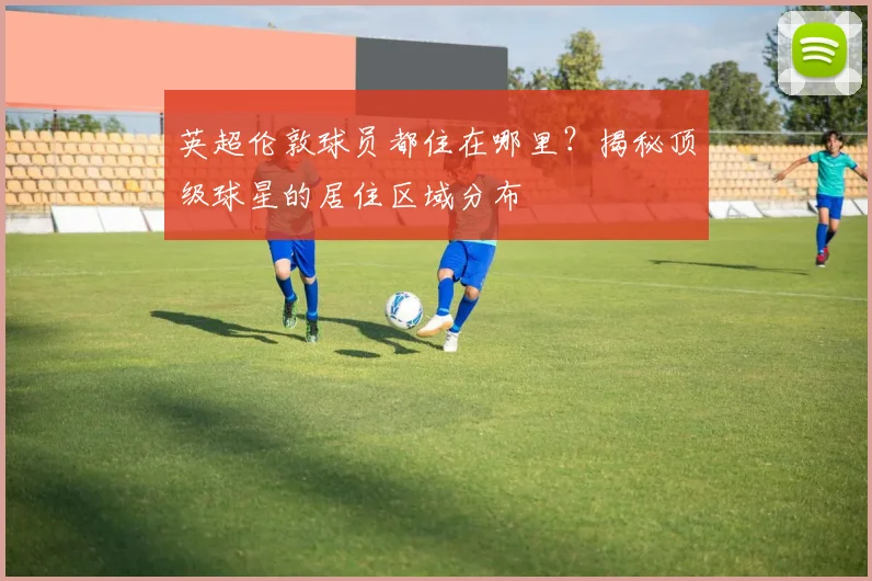 英超伦敦球员都住在哪里？揭秘顶级球星的居住区域分布