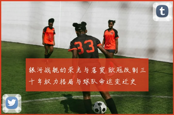 银河战舰的荣光与落寞 欧冠改制三十年权力格局与球队命运变迁史